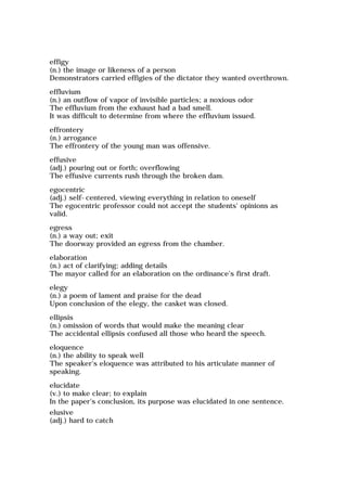 effigy
(n.) the image or likeness of a person
Demonstrators carried effigies of the dictator they wanted overthrown.
effluvium
(n.) an outflow of vapor of invisible particles; a noxious odor
The effluvium from the exhaust had a bad smell.
It was difficult to determine from where the effluvium issued.
effrontery
(n.) arrogance
The effrontery of the young man was offensive.
effusive
(adj.) pouring out or forth; overflowing
The effusive currents rush through the broken dam.
egocentric
(adj.) self-centered, viewing everything in relation to oneself
The egocentric professor could not accept the students' opinions as
valid.
egress
(n.) a way out; exit
The doorway provided an egress from the chamber.
elaboration
(n.) act of clarifying; adding details
The mayor called for an elaboration on the ordinance's first draft.
elegy
(n.) a poem of lament and praise for the dead
Upon conclusion of the elegy, the casket was closed.
ellipsis
(n.) omission of words that would make the meaning clear
The accidental ellipsis confused all those who heard the speech.
eloquence
(n.) the ability to speak well
The speaker's eloquence was attributed to his articulate manner of
speaking.
elucidate
(v.) to make clear; to explain
In the paper's conclusion, its purpose was elucidated in one sentence.
elusive
(adj.) hard to catch
 