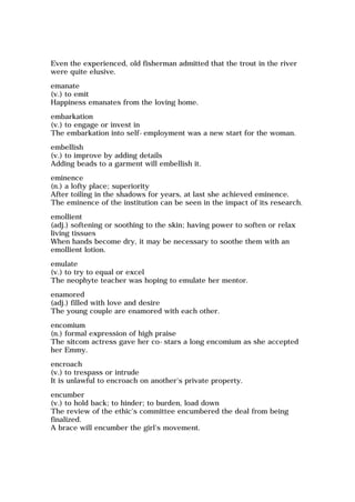 Even the experienced, old fisherman admitted that the trout in the river
were quite elusive.
emanate
(v.) to emit
Happiness emanates from the loving home.
embarkation
(v.) to engage or invest in
The embarkation into self-employment was a new start for the woman.
embellish
(v.) to improve by adding details
Adding beads to a garment will embellish it.
eminence
(n.) a lofty place; superiority
After toiling in the shadows for years, at last she achieved eminence.
The eminence of the institution can be seen in the impact of its research.
emollient
(adj.) softening or soothing to the skin; having power to soften or relax
living tissues
When hands become dry, it may be necessary to soothe them with an
emollient lotion.
emulate
(v.) to try to equal or excel
The neophyte teacher was hoping to emulate her mentor.
enamored
(adj.) filled with love and desire
The young couple are enamored with each other.
encomium
(n.) formal expression of high praise
The sitcom actress gave her co-stars a long encomium as she accepted
her Emmy.
encroach
(v.) to trespass or intrude
It is unlawful to encroach on another's private property.
encumber
(v.) to hold back; to hinder; to burden, load down
The review of the ethic's committee encumbered the deal from being
finalized.
A brace will encumber the girl's movement.
 