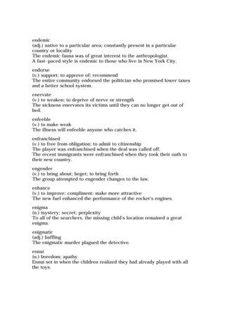 endemic
(adj.) native to a particular area; constantly present in a particular
country or locality
The endemic fauna was of great interest to the anthropologist.
A fast-paced style is endemic to those who live in New York City.
endorse
(v.) support; to approve of; recommend
The entire community endorsed the politician who promised lower taxes
and a better school system.
enervate
(v.) to weaken; to deprive of nerve or strength
The sickness enervates its victims until they can no longer get out of
bed.
enfeeble
(v.) to make weak
The illness will enfeeble anyone who catches it.
enfranchised
(v.) to free from obligation; to admit to citizenship
The player was enfranchised when the deal was called off.
The recent immigrants were enfranchised when they took their oath to
their new country.
engender
(v.) to bring about; beget; to bring forth
The group attempted to engender changes to the law.
enhance
(v.) to improve; compliment; make more attractive
The new fuel enhanced the performance of the rocket's engines.
enigma
(n.) mystery; secret; perplexity
To all of the searchers, the missing child's location remained a great
enigma.
enigmatic
(adj.) baffling
The enigmatic murder plagued the detective.
ennui
(n.) boredom; apathy
Ennui set in when the children realized they had already played with all
the toys.
 