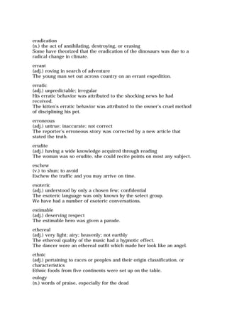 eradication
(n.) the act of annihilating, destroying, or erasing
Some have theorized that the eradication of the dinosaurs was due to a
radical change in climate.
errant
(adj.) roving in search of adventure
The young man set out across country on an errant expedition.
erratic
(adj.) unpredictable; irregular
His erratic behavior was attributed to the shocking news he had
received.
The kitten's erratic behavior was attributed to the owner's cruel method
of disciplining his pet.
erroneous
(adj.) untrue; inaccurate; not correct
The reporter's erroneous story was corrected by a new article that
stated the truth.
erudite
(adj.) having a wide knowledge acquired through reading
The woman was so erudite, she could recite points on most any subject.
eschew
(v.) to shun; to avoid
Eschew the traffic and you may arrive on time.
esoteric
(adj.) understood by only a chosen few; confidential
The esoteric language was only known by the select group.
We have had a number of esoteric conversations.
estimable
(adj.) deserving respect
The estimable hero was given a parade.
ethereal
(adj.) very light; airy; heavenly; not earthly
The ethereal quality of the music had a hypnotic effect.
The dancer wore an ethereal outfit which made her look like an angel.
ethnic
(adj.) pertaining to races or peoples and their origin classification, or
characteristics
Ethnic foods from five continents were set up on the table.
eulogy
(n.) words of praise, especially for the dead
 
