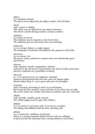 adjure
(v.) solemnly ordered
The jurors were adjured by the judge to make a fair decision.
adroit
(adj.) expert or skillful
The repair was not difficult for the adroit craftsman.
The driver's adroit driving avoided a serious accident.
adulation
(n.) praise in excess
The adulation was in response to the heroic feat.
The adulation given to the movie star was sickening.
adulterate
(v.) to corrupt, debase, or make impure
The dumping of chemicals will adulterate the pureness of the lake.
adversary
(n.) an enemy; foe
The peace treaty united two countries that were historically great
adversaries.
adverse
(adj.) negative; hostile; antagonistic; inimical
Contrary to the ski resort's expectations, the warm weather generated
adverse conditions for a profitable weekend.
advocate
(v.; n.) to plead in favor of; supporter; defender
Amnesty International advocates the cause for human rights.
Martin Luther King, Jr. was a great advocate of civil rights.
aesthetic
(adj.) of beauty; pertaining to taste in art and beauty
She found that her aesthetic sense and that of the artist were at odds.
His review made one wonder what kind of aesthetic taste the critic had.
affable
(adj.) friendly; amiable; good-natured
Her affable puppy loved to play with children.
affiliate
(v.) to connect or associate with; to accept as a member
The hiking club affiliated with the bird-watching club.
affinity
(n.) a connection; similarity of structure
There is a strong emotional affinity between the two siblings.
It turns out that the elements bear a strong affinity to each other.
 