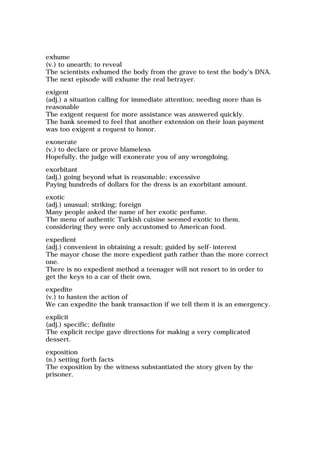exhume
(v.) to unearth; to reveal
The scientists exhumed the body from the grave to test the body's DNA.
The next episode will exhume the real betrayer.
exigent
(adj.) a situation calling for immediate attention; needing more than is
reasonable
The exigent request for more assistance was answered quickly.
The bank seemed to feel that another extension on their loan payment
was too exigent a request to honor.
exonerate
(v.) to declare or prove blameless
Hopefully, the judge will exonerate you of any wrongdoing.
exorbitant
(adj.) going beyond what is reasonable; excessive
Paying hundreds of dollars for the dress is an exorbitant amount.
exotic
(adj.) unusual; striking; foreign
Many people asked the name of her exotic perfume.
The menu of authentic Turkish cuisine seemed exotic to them,
considering they were only accustomed to American food.
expedient
(adj.) convenient in obtaining a result; guided by self-interest
The mayor chose the more expedient path rather than the more correct
one.
There is no expedient method a teenager will not resort to in order to
get the keys to a car of their own.
expedite
(v.) to hasten the action of
We can expedite the bank transaction if we tell them it is an emergency.
explicit
(adj.) specific; definite
The explicit recipe gave directions for making a very complicated
dessert.
exposition
(n.) setting forth facts
The exposition by the witness substantiated the story given by the
prisoner.
 