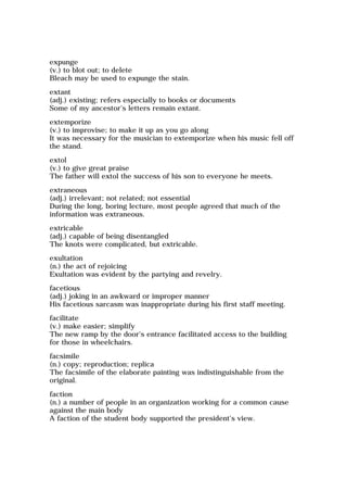 expunge
(v.) to blot out; to delete
Bleach may be used to expunge the stain.
extant
(adj.) existing; refers especially to books or documents
Some of my ancestor's letters remain extant.
extemporize
(v.) to improvise; to make it up as you go along
It was necessary for the musician to extemporize when his music fell off
the stand.
extol
(v.) to give great praise
The father will extol the success of his son to everyone he meets.
extraneous
(adj.) irrelevant; not related; not essential
During the long, boring lecture, most people agreed that much of the
information was extraneous.
extricable
(adj.) capable of being disentangled
The knots were complicated, but extricable.
exultation
(n.) the act of rejoicing
Exultation was evident by the partying and revelry.
facetious
(adj.) joking in an awkward or improper manner
His facetious sarcasm was inappropriate during his first staff meeting.
facilitate
(v.) make easier; simplify
The new ramp by the door's entrance facilitated access to the building
for those in wheelchairs.
facsimile
(n.) copy; reproduction; replica
The facsimile of the elaborate painting was indistinguishable from the
original.
faction
(n.) a number of people in an organization working for a common cause
against the main body
A faction of the student body supported the president's view.
 