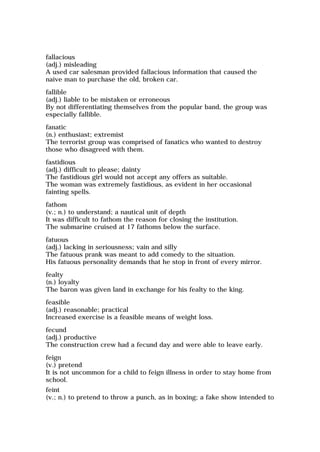 fallacious
(adj.) misleading
A used car salesman provided fallacious information that caused the
naive man to purchase the old, broken car.
fallible
(adj.) liable to be mistaken or erroneous
By not differentiating themselves from the popular band, the group was
especially fallible.
fanatic
(n.) enthusiast; extremist
The terrorist group was comprised of fanatics who wanted to destroy
those who disagreed with them.
fastidious
(adj.) difficult to please; dainty
The fastidious girl would not accept any offers as suitable.
The woman was extremely fastidious, as evident in her occasional
fainting spells.
fathom
(v.; n.) to understand; a nautical unit of depth
It was difficult to fathom the reason for closing the institution.
The submarine cruised at 17 fathoms below the surface.
fatuous
(adj.) lacking in seriousness; vain and silly
The fatuous prank was meant to add comedy to the situation.
His fatuous personality demands that he stop in front of every mirror.
fealty
(n.) loyalty
The baron was given land in exchange for his fealty to the king.
feasible
(adj.) reasonable; practical
Increased exercise is a feasible means of weight loss.
fecund
(adj.) productive
The construction crew had a fecund day and were able to leave early.
feign
(v.) pretend
It is not uncommon for a child to feign illness in order to stay home from
school.
feint
(v.; n.) to pretend to throw a punch, as in boxing; a fake show intended to
 