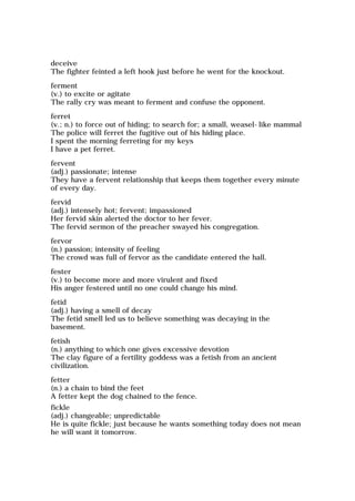 deceive
The fighter feinted a left hook just before he went for the knockout.
ferment
(v.) to excite or agitate
The rally cry was meant to ferment and confuse the opponent.
ferret
(v.; n.) to force out of hiding; to search for; a small, weasel-like mammal
The police will ferret the fugitive out of his hiding place.
I spent the morning ferreting for my keys
I have a pet ferret.
fervent
(adj.) passionate; intense
They have a fervent relationship that keeps them together every minute
of every day.
fervid
(adj.) intensely hot; fervent; impassioned
Her fervid skin alerted the doctor to her fever.
The fervid sermon of the preacher swayed his congregation.
fervor
(n.) passion; intensity of feeling
The crowd was full of fervor as the candidate entered the hall.
fester
(v.) to become more and more virulent and fixed
His anger festered until no one could change his mind.
fetid
(adj.) having a smell of decay
The fetid smell led us to believe something was decaying in the
basement.
fetish
(n.) anything to which one gives excessive devotion
The clay figure of a fertility goddess was a fetish from an ancient
civilization.
fetter
(n.) a chain to bind the feet
A fetter kept the dog chained to the fence.
fickle
(adj.) changeable; unpredictable
He is quite fickle; just because he wants something today does not mean
he will want it tomorrow.
 