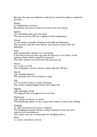 Because the man was fickle he could not be trusted to make a competent
decision.
fidelity
(n.) faithfulness; honesty
His fidelity was proven when he turned in the lost money.
figment
(n.) something made up in the mind
The unicorn on the hill was a figment of his imagination.
finesse
(n.) the ability to handle situations with skill and diplomacy
The executor with the most finesse was chosen to meet with the
diplomats.
finite
(adj.) measurable; limited; not everlasting
It was discovered decades ago that the universe is not finite; it has
unknown limits which cannot be measured.
The finite amount of stored food will soon run out.
fissure
(n.) a cleft or crack
The earthquake caused a fissure which split the cliff face.
flaccid
(adj.) lacking firmness
The old dog's flaccid tail refused to wag.
flag
(v.) to become weak; to send a message
The smaller animal flagged before the larger one.
flagrant
(adj.) glaringly wrong
The flagrant foul was apparent to everyone.
flamboyant
(adj.) being too showy or ornate
The flamboyant nature of the couple was evident in their loud clothing.
fledgling
(n.; adj.) inexperienced person; beginner
The fledgling mountain climber needed assistance from the more
experienced mountaineers.
The course was not recommended for fledgling skiers.
flinch
(v.) wince; drawback; retreat
 