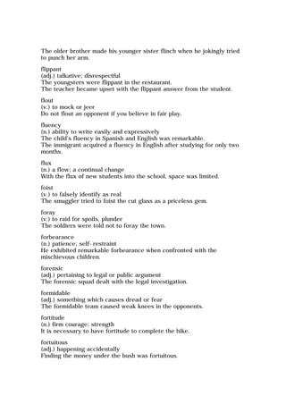 The older brother made his younger sister flinch when he jokingly tried
to punch her arm.
flippant
(adj.) talkative; disrespectful
The youngsters were flippant in the restaurant.
The teacher became upset with the flippant answer from the student.
flout
(v.) to mock or jeer
Do not flout an opponent if you believe in fair play.
fluency
(n.) ability to write easily and expressively
The child's fluency in Spanish and English was remarkable.
The immigrant acquired a fluency in English after studying for only two
months.
flux
(n.) a flow; a continual change
With the flux of new students into the school, space was limited.
foist
(v.) to falsely identify as real
The smuggler tried to foist the cut glass as a priceless gem.
foray
(v.) to raid for spoils, plunder
The soldiers were told not to foray the town.
forbearance
(n.) patience; self-restraint
He exhibited remarkable forbearance when confronted with the
mischievous children.
forensic
(adj.) pertaining to legal or public argument
The forensic squad dealt with the legal investigation.
formidable
(adj.) something which causes dread or fear
The formidable team caused weak knees in the opponents.
fortitude
(n.) firm courage; strength
It is necessary to have fortitude to complete the hike.
fortuitous
(adj.) happening accidentally
Finding the money under the bush was fortuitous.
 