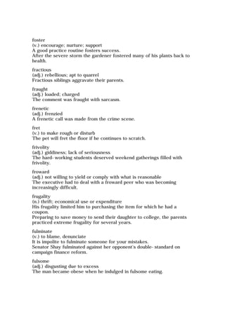 foster
(v.) encourage; nurture; support
A good practice routine fosters success.
After the severe storm the gardener fostered many of his plants back to
health.
fractious
(adj.) rebellious; apt to quarrel
Fractious siblings aggravate their parents.
fraught
(adj.) loaded; charged
The comment was fraught with sarcasm.
frenetic
(adj.) frenzied
A frenetic call was made from the crime scene.
fret
(v.) to make rough or disturb
The pet will fret the floor if he continues to scratch.
frivolity
(adj.) giddiness; lack of seriousness
The hard-working students deserved weekend gatherings filled with
frivolity.
froward
(adj.) not willing to yield or comply with what is reasonable
The executive had to deal with a froward peer who was becoming
increasingly difficult.
frugality
(n.) thrift; economical use or expenditure
His frugality limited him to purchasing the item for which he had a
coupon.
Preparing to save money to send their daughter to college, the parents
practiced extreme frugality for several years.
fulminate
(v.) to blame, denunciate
It is impolite to fulminate someone for your mistakes.
Senator Shay fulminated against her opponent's double-standard on
campaign finance reform.
fulsome
(adj.) disgusting due to excess
The man became obese when he indulged in fulsome eating.
 