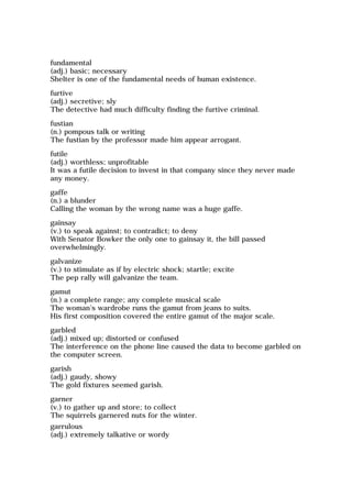 fundamental
(adj.) basic; necessary
Shelter is one of the fundamental needs of human existence.
furtive
(adj.) secretive; sly
The detective had much difficulty finding the furtive criminal.
fustian
(n.) pompous talk or writing
The fustian by the professor made him appear arrogant.
futile
(adj.) worthless; unprofitable
It was a futile decision to invest in that company since they never made
any money.
gaffe
(n.) a blunder
Calling the woman by the wrong name was a huge gaffe.
gainsay
(v.) to speak against; to contradict; to deny
With Senator Bowker the only one to gainsay it, the bill passed
overwhelmingly.
galvanize
(v.) to stimulate as if by electric shock; startle; excite
The pep rally will galvanize the team.
gamut
(n.) a complete range; any complete musical scale
The woman's wardrobe runs the gamut from jeans to suits.
His first composition covered the entire gamut of the major scale.
garbled
(adj.) mixed up; distorted or confused
The interference on the phone line caused the data to become garbled on
the computer screen.
garish
(adj.) gaudy, showy
The gold fixtures seemed garish.
garner
(v.) to gather up and store; to collect
The squirrels garnered nuts for the winter.
garrulous
(adj.) extremely talkative or wordy
 