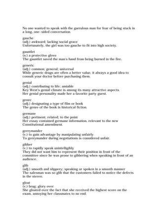No one wanted to speak with the garrulous man for fear of being stuck in
a long, one-sided conversation.
gauche
(adj.) awkward; lacking social grace
Unfortunately, the girl was too gauche to fit into high society.
gauntlet
(n.) a protective glove
The gauntlet saved the man's hand from being burned in the fire.
generic
(adj.) common; general; universal
While generic drugs are often a better value, it always a good idea to
consult your doctor before purchasing them.
genial
(adj.) contributing to life; amiable
Key West's genial climate is among its many attractive aspects.
Her genial personality made her a favorite party guest.
genre
(adj.) designating a type of film or book
The genre of the book is historical fiction.
germane
(adj.) pertinent; related; to the point
Her essay contained germane information, relevant to the new
Constitutional amendment.
gerrymander
(v.) to gain advantage by manipulating unfairly
To gerrymander during negotiations is considered unfair.
gibber
(v.) to rapidly speak unintelligibly
They did not want him to represent their position in front of the
committee since he was prone to gibbering when speaking in front of an
audience.
glib
(adj.) smooth and slippery; speaking or spoken in a smooth manner
The salesman was so glib that the customers failed to notice the defects
in the stereo.
gloat
(v.) brag; glory over
She gloated over the fact that she received the highest score on the
exam, annoying her classmates to no end.
 