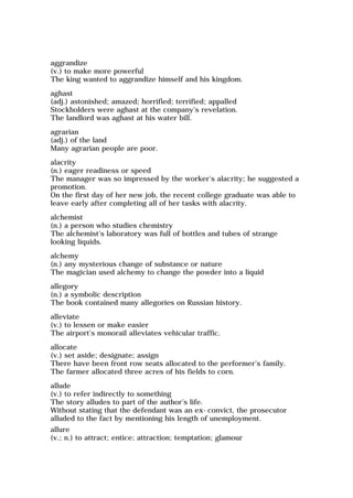 aggrandize
(v.) to make more powerful
The king wanted to aggrandize himself and his kingdom.
aghast
(adj.) astonished; amazed; horrified; terrified; appalled
Stockholders were aghast at the company's revelation.
The landlord was aghast at his water bill.
agrarian
(adj.) of the land
Many agrarian people are poor.
alacrity
(n.) eager readiness or speed
The manager was so impressed by the worker's alacrity; he suggested a
promotion.
On the first day of her new job, the recent college graduate was able to
leave early after completing all of her tasks with alacrity.
alchemist
(n.) a person who studies chemistry
The alchemist's laboratory was full of bottles and tubes of strange
looking liquids.
alchemy
(n.) any mysterious change of substance or nature
The magician used alchemy to change the powder into a liquid
allegory
(n.) a symbolic description
The book contained many allegories on Russian history.
alleviate
(v.) to lessen or make easier
The airport's monorail alleviates vehicular traffic.
allocate
(v.) set aside; designate; assign
There have been front row seats allocated to the performer's family.
The farmer allocated three acres of his fields to corn.
allude
(v.) to refer indirectly to something
The story alludes to part of the author's life.
Without stating that the defendant was an ex-convict, the prosecutor
alluded to the fact by mentioning his length of unemployment.
allure
(v.; n.) to attract; entice; attraction; temptation; glamour
 