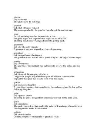 glutton
(n.) overeater
The glutton ate 12 hot dogs
gnarled
(adj.) full of knots; twisted
The raven perched in the gnarled branches of the ancient tree.
goad
(n.; v.) a driving impulse; to push into action
His goad urged him to pursue the object of his affection.
Thinking about money will goad him into getting a job.
gourmand
(n.) one who eats eagerly
A gourmand may eat several servings of an entree.
grandiose
(adj.) magnificent; flamboyant
His grandiose idea was to rent a plane to fly to Las Vegas for the night.
gravity
(n.) seriousness
The gravity of the incident was sufficient to involve the police and the
FBI.
gregarious
(adj.) fond of the company of others
Gregarious people may find those jobs with human contact more
enjoyable than jobs that isolate them from the public.
guffaw
(n.) boisterous laughter
A comedian's success is assured when the audience gives forth a guffaw
following his jokes.
guile
(n.) slyness; deceit
By using his guile, the gambler almost always won at the card table.
guise
(n.) appearance
The undercover detective, under the guise of friendship, offered to help
the drug runner make a connection.
gullible
(adj.) easily fooled
Gullible people are vulnerable to practical jokes.
 