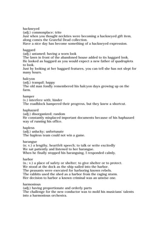 hackneyed
(adj.) commonplace; trite
Just when you thought neckties were becoming a hackneyed gift item,
along comes the Grateful Dead collection.
Have a nice day has become something of a hackneyed expression.
haggard
(adj.) untamed; having a worn look
The lawn in front of the abandoned house added to its haggard look.
He looked as haggard as you would expect a new father of quadruplets
to look.
Just by looking at her haggard features, you can tell she has not slept for
many hours.
halcyon
(adj.) tranquil; happy
The old man fondly remembered his halcyon days growing up on the
farm.
hamper
(v.) interfere with; hinder
The roadblock hampered their progress, but they knew a shortcut.
haphazard
(adj.) disorganized; random
He constantly misplaced important documents because of his haphazard
way of running his office.
hapless
(adj.) unlucky; unfortunate
The hapless team could not win a game.
harangue
(n; v.) a lengthy, heartfelt speech; to talk or write excitedly
We sat patiently and listened to her harangue.
When he finally stopped his haranguing, I responded calmly.
harbor
(n.; v.) a place of safety or shelter; to give shelter or to protect.
We stood at the dock as the ship sailed into the harbor.
The peasants were executed for harboring known rebels.
The rabbits used the shed as a harbor from the raging storm.
Her decision to harbor a known criminal was an unwise one.
harmonious
(adj.) having proportionate and orderly parts
The challenge for the new conductor was to mold his musicians' talents
into a harmonious orchestra.
 