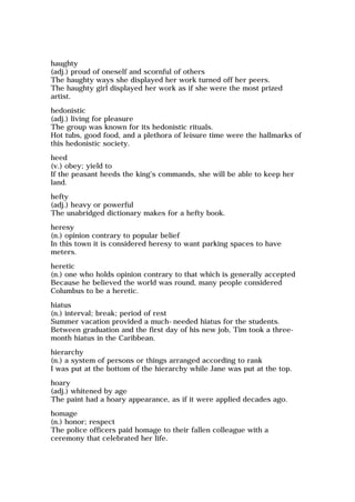haughty
(adj.) proud of oneself and scornful of others
The haughty ways she displayed her work turned off her peers.
The haughty girl displayed her work as if she were the most prized
artist.
hedonistic
(adj.) living for pleasure
The group was known for its hedonistic rituals.
Hot tubs, good food, and a plethora of leisure time were the hallmarks of
this hedonistic society.
heed
(v.) obey; yield to
If the peasant heeds the king's commands, she will be able to keep her
land.
hefty
(adj.) heavy or powerful
The unabridged dictionary makes for a hefty book.
heresy
(n.) opinion contrary to popular belief
In this town it is considered heresy to want parking spaces to have
meters.
heretic
(n.) one who holds opinion contrary to that which is generally accepted
Because he believed the world was round, many people considered
Columbus to be a heretic.
hiatus
(n.) interval; break; period of rest
Summer vacation provided a much-needed hiatus for the students.
Between graduation and the first day of his new job, Tim took a three-
month hiatus in the Caribbean.
hierarchy
(n.) a system of persons or things arranged according to rank
I was put at the bottom of the hierarchy while Jane was put at the top.
hoary
(adj.) whitened by age
The paint had a hoary appearance, as if it were applied decades ago.
homage
(n.) honor; respect
The police officers paid homage to their fallen colleague with a
ceremony that celebrated her life.
 