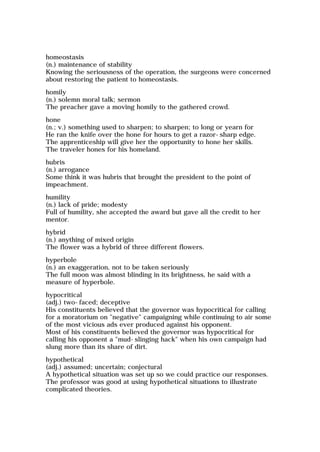 homeostasis
(n.) maintenance of stability
Knowing the seriousness of the operation, the surgeons were concerned
about restoring the patient to homeostasis.
homily
(n.) solemn moral talk; sermon
The preacher gave a moving homily to the gathered crowd.
hone
(n.; v.) something used to sharpen; to sharpen; to long or yearn for
He ran the knife over the hone for hours to get a razor-sharp edge.
The apprenticeship will give her the opportunity to hone her skills.
The traveler hones for his homeland.
hubris
(n.) arrogance
Some think it was hubris that brought the president to the point of
impeachment.
humility
(n.) lack of pride; modesty
Full of humility, she accepted the award but gave all the credit to her
mentor.
hybrid
(n.) anything of mixed origin
The flower was a hybrid of three different flowers.
hyperbole
(n.) an exaggeration, not to be taken seriously
The full moon was almost blinding in its brightness, he said with a
measure of hyperbole.
hypocritical
(adj.) two-faced; deceptive
His constituents believed that the governor was hypocritical for calling
for a moratorium on "negative" campaigning while continuing to air some
of the most vicious ads ever produced against his opponent.
Most of his constituents believed the governor was hypocritical for
calling his opponent a "mud-slinging hack" when his own campaign had
slung more than its share of dirt.
hypothetical
(adj.) assumed; uncertain; conjectural
A hypothetical situation was set up so we could practice our responses.
The professor was good at using hypothetical situations to illustrate
complicated theories.
 