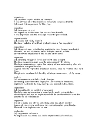 impenitent
(adj.) without regret, shame, or remorse
It was obvious after his impenitent remark to the press that the
defendant felt no remorse for his crime.
imperious
(adj.) arrogant; urgent
Her imperious manner cost her her two best friends.
It was imperious that the message reach the police chief.
imperturbable
(adj.) calm; not easily excited
The imperturbable West Point graduate made a fine negotiator.
impervious
(adj.) impenetrable; not allowing anything to pass through; unaffected
The vest that the policeman wears is impervious to bullets.
The child was impervious to the actions of the adult.
impetuous
(adj.) moving with great force; done with little thought
The impetuous movement took the art community by storm.
The impetuous teenager spent her money without considering what she
needed the new purchase for.
Dagmar came to regret his impetuous actions, once he realized what he'd
done.
The pirate's men boarded the ship with impetuous matter-of-factness.
impiety
(n.) irreverence toward God; lack of respect
The bishop condemned the impiety of the celebrity's assertions.
Impiety is evident in the way many people commit rude actions.
implacable
(adj.) unwilling to be pacified or appeased
The baby was so implacable a warm bottle would not settle her.
The two year old was an implacable child; he cried no matter what his
parents did to comfort him.
implement
(v.; n.) to carry into effect; something used in a given activity
In case of emergency implement the evacuation plan immediately.
The rack is an implement of torture.
implication
(n.) suggestion; inference
An implication was made that there might be trickery involved.
 