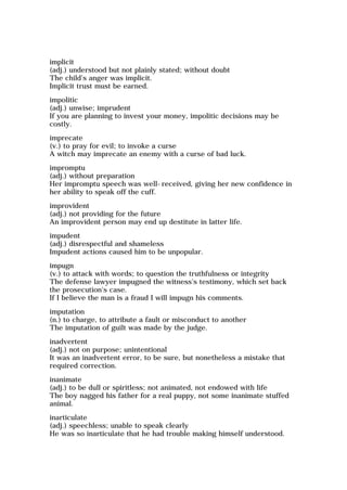 implicit
(adj.) understood but not plainly stated; without doubt
The child's anger was implicit.
Implicit trust must be earned.
impolitic
(adj.) unwise; imprudent
If you are planning to invest your money, impolitic decisions may be
costly.
imprecate
(v.) to pray for evil; to invoke a curse
A witch may imprecate an enemy with a curse of bad luck.
impromptu
(adj.) without preparation
Her impromptu speech was well-received, giving her new confidence in
her ability to speak off the cuff.
improvident
(adj.) not providing for the future
An improvident person may end up destitute in latter life.
impudent
(adj.) disrespectful and shameless
Impudent actions caused him to be unpopular.
impugn
(v.) to attack with words; to question the truthfulness or integrity
The defense lawyer impugned the witness's testimony, which set back
the prosecution's case.
If I believe the man is a fraud I will impugn his comments.
imputation
(n.) to charge, to attribute a fault or misconduct to another
The imputation of guilt was made by the judge.
inadvertent
(adj.) not on purpose; unintentional
It was an inadvertent error, to be sure, but nonetheless a mistake that
required correction.
inanimate
(adj.) to be dull or spiritless; not animated, not endowed with life
The boy nagged his father for a real puppy, not some inanimate stuffed
animal.
inarticulate
(adj.) speechless; unable to speak clearly
He was so inarticulate that he had trouble making himself understood.
 