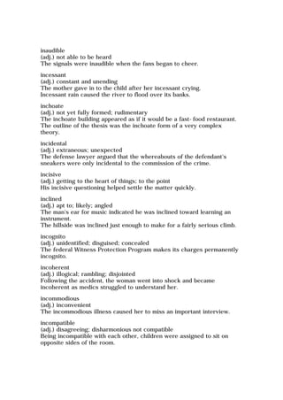inaudible
(adj.) not able to be heard
The signals were inaudible when the fans began to cheer.
incessant
(adj.) constant and unending
The mother gave in to the child after her incessant crying.
Incessant rain caused the river to flood over its banks.
inchoate
(adj.) not yet fully formed; rudimentary
The inchoate building appeared as if it would be a fast-food restaurant.
The outline of the thesis was the inchoate form of a very complex
theory.
incidental
(adj.) extraneous; unexpected
The defense lawyer argued that the whereabouts of the defendant's
sneakers were only incidental to the commission of the crime.
incisive
(adj.) getting to the heart of things; to the point
His incisive questioning helped settle the matter quickly.
inclined
(adj.) apt to; likely; angled
The man's ear for music indicated he was inclined toward learning an
instrument.
The hillside was inclined just enough to make for a fairly serious climb.
incognito
(adj.) unidentified; disguised; concealed
The federal Witness Protection Program makes its charges permanently
incognito.
incoherent
(adj.) illogical; rambling; disjointed
Following the accident, the woman went into shock and became
incoherent as medics struggled to understand her.
incommodious
(adj.) inconvenient
The incommodious illness caused her to miss an important interview.
incompatible
(adj.) disagreeing; disharmonious not compatible
Being incompatible with each other, children were assigned to sit on
opposite sides of the room.
 