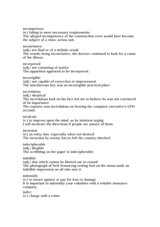 incompetence
(n.) failing to meet necessary requirements
The alleged incompetence of the construction crew would later become
the subject of a class-action suit.
inconclusive
(adj.) not final or of a definite result
The results being inconclusive, the doctors continued to look for a cause
of the illness.
incorporeal
(adj.) not consisting of matter
The apparition appeared to be incorporeal.
incorrigible
(adj.) not capable of correction or improvement
The mischievous boy was an incorrigible practical joker.
incredulous
(adj.) skeptical
The incredulous look on his face led me to believe he was not convinced
of its importance.
The reporter was incredulous on hearing the computer executive's UFO
account.
inculcate
(v.) to impress upon the mind, as by insistent urging
I will inculcate the directions if people are unsure of them.
incursion
(n.) an entry into, especially when not desired
The incursion by enemy forces left the country shocked.
indecipherable
(adj.) illegible
The scribbling on the paper is indecipherable.
indelible
(adj.) that which cannot be blotted out or erased
The photograph of Neil Armstrong setting foot on the moon made an
indelible impression on all who saw it.
indemnify
(v.) to insure against or pay for loss or damage
It is important to indemnify your valuables with a reliable insurance
company.
indict
(v.) charge with a crime
 