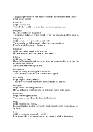 The grand jury indicted her and her husband for embezzlement and six
other lesser counts.
indifferent
(adj.) unconcerned
There he lay, indifferent to all the excitement around him.
indigence
(n.) the condition of being poor
The family's indigence was evident by the run-down house they lived in.
indigenous
(adj.) native to a region; inborn or innate
These plants are indigenous to all of the western states.
Piranha are indigenous to the tropics.
indignant
(adj.) expressing anger to an injustice
He was indignant over the way he was treated.
indolent
(adj.) lazy; inactive
If we find him goofing off one more time, we won't be able to escape the
fact that he's indolent.
An indolent student slept all day.
indomitable
(adj.) not easily discouraged or defeated
The underdog candidate had an indomitable spirit.
indubitably
(adj.) unquestionably; surely
The officer was best indubitably the candidate for captain.
indulgent
(adj.) lenient; patient; permissive
He has indulgent tendencies to eat chocolate when he is happy.
ineluctable
(adj.) something inevitable
They were prepared for the ineluctable disaster.
inept
(adj.) incompetent; clumsy
She would rather update the budget book herself, since her assistant is
so inept.
inert
(adj.) not reacting chemically; inactive
Inert gases like krypton and argon can enhance window insulation.
 