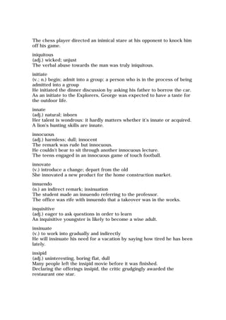 The chess player directed an inimical stare at his opponent to knock him
off his game.
iniquitous
(adj.) wicked; unjust
The verbal abuse towards the man was truly iniquitous.
initiate
(v.; n.) begin; admit into a group; a person who is in the process of being
admitted into a group
He initiated the dinner discussion by asking his father to borrow the car.
As an initiate to the Explorers, George was expected to have a taste for
the outdoor life.
innate
(adj.) natural; inborn
Her talent is wondrous: it hardly matters whether it's innate or acquired.
A lion's hunting skills are innate.
innocuous
(adj.) harmless; dull; innocent
The remark was rude but innocuous.
He couldn't bear to sit through another innocuous lecture.
The teens engaged in an innocuous game of touch football.
innovate
(v.) introduce a change; depart from the old
She innovated a new product for the home construction market.
innuendo
(n.) an indirect remark; insinuation
The student made an innuendo referring to the professor.
The office was rife with innuendo that a takeover was in the works.
inquisitive
(adj.) eager to ask questions in order to learn
An inquisitive youngster is likely to become a wise adult.
insinuate
(v.) to work into gradually and indirectly
He will insinuate his need for a vacation by saying how tired he has been
lately.
insipid
(adj.) uninteresting, boring flat, dull
Many people left the insipid movie before it was finished.
Declaring the offerings insipid, the critic grudgingly awarded the
restaurant one star.
 