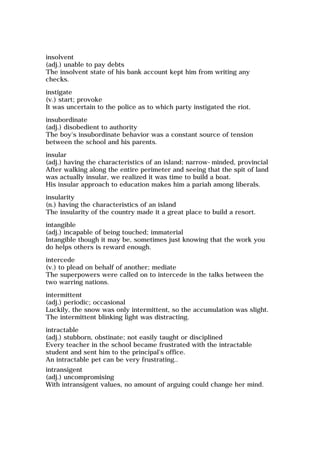 insolvent
(adj.) unable to pay debts
The insolvent state of his bank account kept him from writing any
checks.
instigate
(v.) start; provoke
It was uncertain to the police as to which party instigated the riot.
insubordinate
(adj.) disobedient to authority
The boy's insubordinate behavior was a constant source of tension
between the school and his parents.
insular
(adj.) having the characteristics of an island; narrow-minded, provincial
After walking along the entire perimeter and seeing that the spit of land
was actually insular, we realized it was time to build a boat.
His insular approach to education makes him a pariah among liberals.
insularity
(n.) having the characteristics of an island
The insularity of the country made it a great place to build a resort.
intangible
(adj.) incapable of being touched; immaterial
Intangible though it may be, sometimes just knowing that the work you
do helps others is reward enough.
intercede
(v.) to plead on behalf of another; mediate
The superpowers were called on to intercede in the talks between the
two warring nations.
intermittent
(adj.) periodic; occasional
Luckily, the snow was only intermittent, so the accumulation was slight.
The intermittent blinking light was distracting.
intractable
(adj.) stubborn, obstinate; not easily taught or disciplined
Every teacher in the school became frustrated with the intractable
student and sent him to the principal's office.
An intractable pet can be very frustrating..
intransigent
(adj.) uncompromising
With intransigent values, no amount of arguing could change her mind.
 