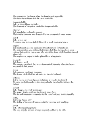 The damage to the house after the flood was irreparable.
The head-on collision left the car irreparable.
irreproachable
(adj.) without blame or faults
The honesty of the priest made him irreproachable.
itinerary
(n.) travel plan; schedule; course
Their trip's itinerary was disrupted by an unexpected snow storm.
jaded
(adj.) worn-out
A person may become jaded if forced to work too many hours.
jargon
(n.) incoherent speech; specialized vocabulary in certain fields
The conversation was nothing but jargon, but then the speakers were
nothing but cartoon characters who specialize in an oddly bracing form of
gibberish.
The engineers' jargon is indecipherable to a layperson.
jeopardy
(n.) danger; peril
The campers realized they were in potential jeopardy when the bears
surrounded their camp.
jester
(n.) a person employed to amuse
The jester tried all of his tricks to get the girl to laugh.
jettison
(v.) to throw overboard goods to lighten a vehicle; to discard
To raise the balloon above the storm clouds, they had to jettison the
ballast.
jocund
(adj.) happy, cheerful, genial, gay
The puppy kept a smile on the jocund boy's face.
The jocund atmosphere was due to the team's victory in the playoffs.
jollity
(n.) being fun or jolly
The jollity of the crowd was seen in the cheering and laughing.
jovial
(adj.) cheery; jolly; playful
She was a jovial person, always pleasant and fun to be with.
 