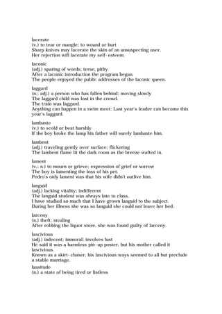 lacerate
(v.) to tear or mangle; to wound or hurt
Sharp knives may lacerate the skin of an unsuspecting user.
Her rejection will lacerate my self-esteem.
laconic
(adj.) sparing of words; terse, pithy
After a laconic introduction the program began.
The people enjoyed the public addresses of the laconic queen.
laggard
(n.; adj.) a person who has fallen behind; moving slowly
The laggard child was lost in the crowd.
The train was laggard.
Anything can happen in a swim meet: Last year's leader can become this
year's laggard.
lambaste
(v.) to scold or beat harshly
If the boy broke the lamp his father will surely lambaste him.
lambent
(adj.) traveling gently over surface; flickering
The lambent flame lit the dark room as the breeze wafted in.
lament
(v.; n.) to mourn or grieve; expression of grief or sorrow
The boy is lamenting the loss of his pet.
Pedro's only lament was that his wife didn't outlive him.
languid
(adj.) lacking vitality; indifferent
The languid student was always late to class.
I have studied so much that I have grown languid to the subject.
During her illness she was so languid she could not leave her bed.
larceny
(n.) theft; stealing
After robbing the liquor store, she was found guilty of larceny.
lascivious
(adj.) indecent; immoral; involves lust
He said it was a harmless pin-up poster, but his mother called it
lascivious.
Known as a skirt-chaser, his lascivious ways seemed to all but preclude
a stable marriage.
lassitude
(n.) a state of being tired or listless
 