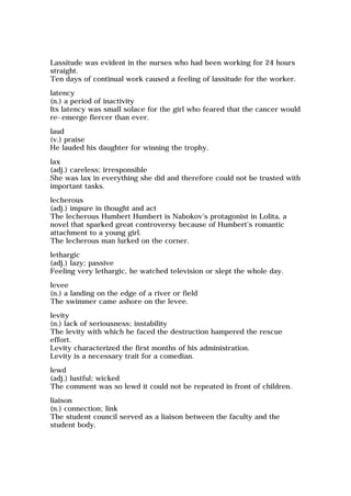 Lassitude was evident in the nurses who had been working for 24 hours
straight.
Ten days of continual work caused a feeling of lassitude for the worker.
latency
(n.) a period of inactivity
Its latency was small solace for the girl who feared that the cancer would
re-emerge fiercer than ever.
laud
(v.) praise
He lauded his daughter for winning the trophy.
lax
(adj.) careless; irresponsible
She was lax in everything she did and therefore could not be trusted with
important tasks.
lecherous
(adj.) impure in thought and act
The lecherous Humbert Humbert is Nabokov's protagonist in Lolita, a
novel that sparked great controversy because of Humbert's romantic
attachment to a young girl.
The lecherous man lurked on the corner.
lethargic
(adj.) lazy; passive
Feeling very lethargic, he watched television or slept the whole day.
levee
(n.) a landing on the edge of a river or field
The swimmer came ashore on the levee.
levity
(n.) lack of seriousness; instability
The levity with which he faced the destruction hampered the rescue
effort.
Levity characterized the first months of his administration.
Levity is a necessary trait for a comedian.
lewd
(adj.) lustful; wicked
The comment was so lewd it could not be repeated in front of children.
liaison
(n.) connection; link
The student council served as a liaison between the faculty and the
student body.
 