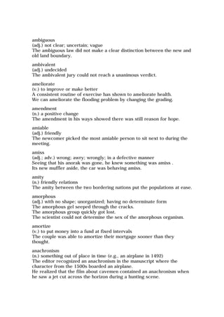 ambiguous
(adj.) not clear; uncertain; vague
The ambiguous law did not make a clear distinction between the new and
old land boundary.
ambivalent
(adj.) undecided
The ambivalent jury could not reach a unanimous verdict.
ameliorate
(v.) to improve or make better
A consistent routine of exercise has shown to ameliorate health.
We can ameliorate the flooding problem by changing the grading.
amendment
(n.) a positive change
The amendment in his ways showed there was still reason for hope.
amiable
(adj.) friendly
The newcomer picked the most amiable person to sit next to during the
meeting.
amiss
(adj.; adv.) wrong; awry; wrongly; in a defective manner
Seeing that his anorak was gone, he knew something was amiss .
Its new muffler aside, the car was behaving amiss.
amity
(n.) friendly relations
The amity between the two bordering nations put the populations at ease.
amorphous
(adj.) with no shape; unorganized; having no determinate form
The amorphous gel seeped through the cracks.
The amorphous group quickly got lost.
The scientist could not determine the sex of the amorphous organism.
amortize
(v.) to put money into a fund at fixed intervals
The couple was able to amortize their mortgage sooner than they
thought.
anachronism
(n.) something out of place in time (e.g., an airplane in 1492)
The editor recognized an anachronism in the manuscript where the
character from the 1500s boarded an airplane.
He realized that the film about cavemen contained an anachronism when
he saw a jet cut across the horizon during a hunting scene.
 