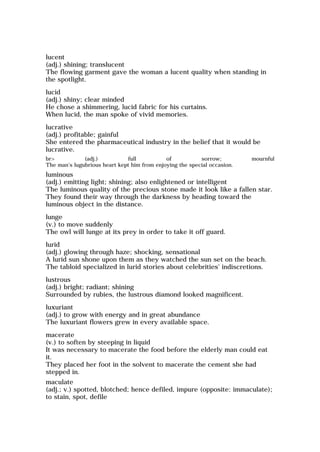 lucent
(adj.) shining; translucent
The flowing garment gave the woman a lucent quality when standing in
the spotlight.
lucid
(adj.) shiny; clear minded
He chose a shimmering, lucid fabric for his curtains.
When lucid, the man spoke of vivid memories.
lucrative
(adj.) profitable; gainful
She entered the pharmaceutical industry in the belief that it would be
lucrative.
br> (adj.) full of sorrow; mournful
The man's lugubrious heart kept him from enjoying the special occasion.
luminous
(adj.) emitting light; shining; also enlightened or intelligent
The luminous quality of the precious stone made it look like a fallen star.
They found their way through the darkness by heading toward the
luminous object in the distance.
lunge
(v.) to move suddenly
The owl will lunge at its prey in order to take it off guard.
lurid
(adj.) glowing through haze; shocking, sensational
A lurid sun shone upon them as they watched the sun set on the beach.
The tabloid specialized in lurid stories about celebrities' indiscretions.
lustrous
(adj.) bright; radiant; shining
Surrounded by rubies, the lustrous diamond looked magnificent.
luxuriant
(adj.) to grow with energy and in great abundance
The luxuriant flowers grew in every available space.
macerate
(v.) to soften by steeping in liquid
It was necessary to macerate the food before the elderly man could eat
it.
They placed her foot in the solvent to macerate the cement she had
stepped in.
maculate
(adj.; v.) spotted, blotched; hence defiled, impure (opposite: immaculate);
to stain, spot, defile
 