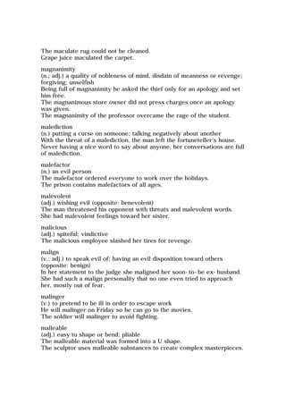 The maculate rug could not be cleaned.
Grape juice maculated the carpet.
magnanimity
(n.; adj.) a quality of nobleness of mind, disdain of meanness or revenge;
forgiving; unselfish
Being full of magnanimity he asked the thief only for an apology and set
him free.
The magnanimous store owner did not press charges once an apology
was given.
The magnanimity of the professor overcame the rage of the student.
malediction
(n.) putting a curse on someone; talking negatively about another
With the threat of a malediction, the man left the fortuneteller's house.
Never having a nice word to say about anyone, her conversations are full
of malediction.
malefactor
(n.) an evil person
The malefactor ordered everyone to work over the holidays.
The prison contains malefactors of all ages.
malevolent
(adj.) wishing evil (opposite: benevolent)
The man threatened his opponent with threats and malevolent words.
She had malevolent feelings toward her sister.
malicious
(adj.) spiteful; vindictive
The malicious employee slashed her tires for revenge.
malign
(v.; adj.) to speak evil of; having an evil disposition toward others
(opposite: benign)
In her statement to the judge she maligned her soon-to-be ex-husband.
She had such a malign personality that no one even tried to approach
her, mostly out of fear.
malinger
(v.) to pretend to be ill in order to escape work
He will malinger on Friday so he can go to the movies.
The soldier will malinger to avoid fighting.
malleable
(adj.) easy to shape or bend; pliable
The malleable material was formed into a U shape.
The sculptor uses malleable substances to create complex masterpieces.
 