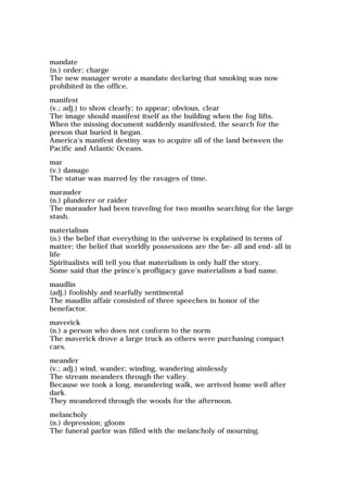 mandate
(n.) order; charge
The new manager wrote a mandate declaring that smoking was now
prohibited in the office.
manifest
(v.; adj.) to show clearly; to appear; obvious, clear
The image should manifest itself as the building when the fog lifts.
When the missing document suddenly manifested, the search for the
person that buried it began.
America's manifest destiny was to acquire all of the land between the
Pacific and Atlantic Oceans.
mar
(v.) damage
The statue was marred by the ravages of time.
marauder
(n.) plunderer or raider
The marauder had been traveling for two months searching for the large
stash.
materialism
(n.) the belief that everything in the universe is explained in terms of
matter; the belief that worldly possessions are the be-all and end-all in
life
Spiritualists will tell you that materialism is only half the story.
Some said that the prince's profligacy gave materialism a bad name.
maudlin
(adj.) foolishly and tearfully sentimental
The maudlin affair consisted of three speeches in honor of the
benefactor.
maverick
(n.) a person who does not conform to the norm
The maverick drove a large truck as others were purchasing compact
cars.
meander
(v.; adj.) wind, wander; winding, wandering aimlessly
The stream meanders through the valley.
Because we took a long, meandering walk, we arrived home well after
dark.
They meandered through the woods for the afternoon.
melancholy
(n.) depression; gloom
The funeral parlor was filled with the melancholy of mourning.
 