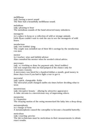 mellifluous
(adj.) having a sweet sound
The flute had a beautifully mellifluous sound.
melodious
(adj.) pleasing to hear
The melodious sounds of the band attracted many onlookers.
menagerie
(n.) a place to keep or a collection of wild or strange animals
Little Ryan couldn't wait to visit the zoo to see the menagerie of wild
boars.
mendacious
(adj.) not truthful; lying
The couple was swindled out of their life's savings by the mendacious
con men.
mentor
(n.) teacher; wise and faithful advisor
Alan consulted his mentor when he needed critical advice.
mercenary
(adj.; n.) working or done for payment only; hired (soldier)
Lila was suspicious that Joe had jumped at the chance only for
mercenary reasons.
A mercenary was hired for a hundred dollars a month, good money in
those days even if you had to fight a war to get it.
mercurial
(adj.) quick, changeable, fickle
The mercurial youth changed outfits six times before deciding what to
wear.
meretricious
(adj.) deceptive beauty - alluring by attractive appearance
A cubic zirconia is a meretricious way of impressing others.
mesmerize
(v.) hypnotize
The swaying motion of the swing mesmerized the baby into a deep sleep.
metamorphosis
(n.) change of form
A metamorphosis caused the caterpillar to become a beautiful butterfly.
meticulous
(adj.) exacting; precise
The lab technicians must be meticulous in their measurements to obtain
exact results.
 