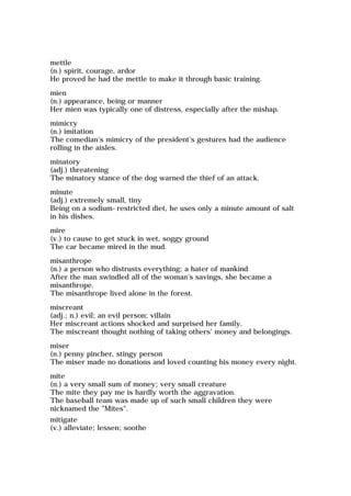 mettle
(n.) spirit, courage, ardor
He proved he had the mettle to make it through basic training.
mien
(n.) appearance, being or manner
Her mien was typically one of distress, especially after the mishap.
mimicry
(n.) imitation
The comedian's mimicry of the president's gestures had the audience
rolling in the aisles.
minatory
(adj.) threatening
The minatory stance of the dog warned the thief of an attack.
minute
(adj.) extremely small, tiny
Being on a sodium-restricted diet, he uses only a minute amount of salt
in his dishes.
mire
(v.) to cause to get stuck in wet, soggy ground
The car became mired in the mud.
misanthrope
(n.) a person who distrusts everything; a hater of mankind
After the man swindled all of the woman's savings, she became a
misanthrope.
The misanthrope lived alone in the forest.
miscreant
(adj.; n.) evil; an evil person; villain
Her miscreant actions shocked and surprised her family.
The miscreant thought nothing of taking others' money and belongings.
miser
(n.) penny pincher, stingy person
The miser made no donations and loved counting his money every night.
mite
(n.) a very small sum of money; very small creature
The mite they pay me is hardly worth the aggravation.
The baseball team was made up of such small children they were
nicknamed the "Mites".
mitigate
(v.) alleviate; lessen; soothe
 