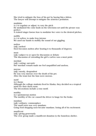 She tried to mitigate the loss of his pet by buying him a kitten.
The lawyer will attempt to mitigate the sentence probation.
modulate
(v.) to regulate or adjust; to vary the pitch
He modulated the color knob on the television set until the picture was
perfect.
A trained singer knows how to modulate her voice to the desired pitches.
mollify
(v.) to soften; to make less intense
We used our hands to mollify the sound of our giggling.
molten
(adj.) melted
Steel becomes molten after heating it to thousands of degrees.
moot
(adj.) subject to or open for discussion or debate
The discussion of extending the girl's curfew was a moot point.
mordant
(adj.) cutting; sarcastic
Her mordant remark made me feel unqualified and useless.
morose
(adj.) moody, despondent
He was very morose over the death of his pet.
After the team lost the fans were morose.
motif
(n.) theme
Although the college students lived in Alaska, they decided on a tropical
motif for their dorm room.
The decorations include a rose motif.
motility
(n.) spontaneous motion
The motility of the car caused the driver to lunge for the brake.
mundane
(adj.) ordinary; commonplace
The small town was very mundane.
Going food shopping soon became mundane, losing all of its excitement.
munificent
(adj.) giving generously
The civic group made a munificent donation to the homeless shelter.
 