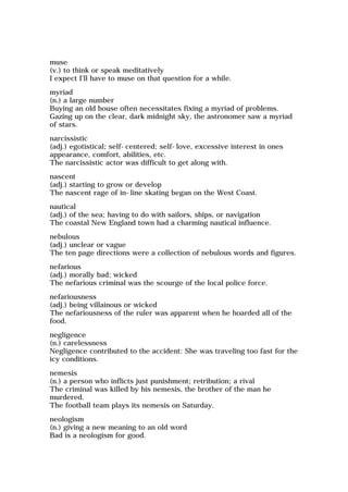 muse
(v.) to think or speak meditatively
I expect I'll have to muse on that question for a while.
myriad
(n.) a large number
Buying an old house often necessitates fixing a myriad of problems.
Gazing up on the clear, dark midnight sky, the astronomer saw a myriad
of stars.
narcissistic
(adj.) egotistical; self-centered; self-love, excessive interest in ones
appearance, comfort, abilities, etc.
The narcissistic actor was difficult to get along with.
nascent
(adj.) starting to grow or develop
The nascent rage of in-line skating began on the West Coast.
nautical
(adj.) of the sea; having to do with sailors, ships, or navigation
The coastal New England town had a charming nautical influence.
nebulous
(adj.) unclear or vague
The ten page directions were a collection of nebulous words and figures.
nefarious
(adj.) morally bad; wicked
The nefarious criminal was the scourge of the local police force.
nefariousness
(adj.) being villainous or wicked
The nefariousness of the ruler was apparent when he hoarded all of the
food.
negligence
(n.) carelessness
Negligence contributed to the accident: She was traveling too fast for the
icy conditions.
nemesis
(n.) a person who inflicts just punishment; retribution; a rival
The criminal was killed by his nemesis, the brother of the man he
murdered.
The football team plays its nemesis on Saturday.
neologism
(n.) giving a new meaning to an old word
Bad is a neologism for good.
 