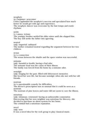 neophyte
(n.) beginner; newcomer
Critics applauded the neophyte's success and speculated how much
better he would get with age and experience.
The neophyte dancer was overcome by the fast tempo and exotic
rhythms.
nettle
(v.) annoy; irritate
The younger brother nettled his older sister until she slapped him.
The boy will nettle the father into agreeing.
neutral
(adj.) impartial; unbiased
The mother remained neutral regarding the argument between her two
children.
nexus
(n.) a connection
The nexus between the shuttle and the space station was successful.
noisome
(adj.) harmful to health; having a foul odor
The noisome food was the cause of their illness.
The family was forced from the home by a noisome odor.
nostalgic
(adj.) longing for the past; filled with bittersweet memories
She loved her new life, but became nostalgic when she met with her old
friends.
nostrum
(n.) a questionable remedy for difficulties
The doctor's prescription was so unusual that it could be seen as a
nostrum.
The nostrum of pine leaves and water did not seem to cure the illness.
notorious
(adj.) infamous; renowned; having an unfavorable connotation
Discovering that her new neighbor was notorious for thievery, she
decided to purchase an alarm system for her home.
The criminal had a notorious reputation.
novel
(adj.) new
It was a novel idea for the rock group to play classical music.
 