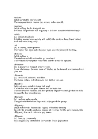 noxious
(adj.) harmful to one's health
The noxious fumes caused the person to become ill.
nugatory
(adj.) trifling; futile; insignificant
Because the problem was nugatory it was not addressed immediately.
nullify
(v.) cancel; invalidate
Drinking alcohol excessively will nullify the positive benefits of eating
well and exercising daily.
oaf
(n.) a clumsy, dumb person
The waiter has been called an oaf ever since he dropped the tray.
obdurate
(adj.) stubborn
The obdurate child refused to go to school.
The obdurate youngster refused to eat the Brussels sprouts.
obeisance
(n.) a gesture of respect or reverence
As an obeisance, the man took off his hat as the funeral procession drove
past him.
obfuscate
(v.) to darken, confuse, bewilder
The lunar eclipse will obfuscate the light of the sun.
objective
(adj.; n.) open-minded; impartial; goal
It's hard to set aside your biases and be objective.
The law student decided that her primary objective after graduation was
to pass the Bar examination.
objurgate
(v.) to chide vehemently
The girls disliked those boys who objurgated the group.
obligatory
(adj.) mandatory; necessary; legally or morally binding
In order to provide a reliable source of revenue for the government, it is
obligatory for each citizen to pay taxes.
obliterate
(v.) destroy completely
Poaching nearly obliterated the world's whale population.
 