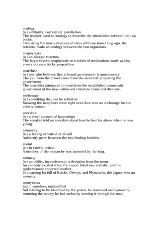 analogy
(n.) similarity; correlation; parallelism
The teacher used an analogy to describe the similarities between the two
books.
Comparing the newly discovered virus with one found long ago, the
scientist made an analogy between the two organisms.
anaphylaxis
(n.) an allergic reaction
The boy's severe anaphylaxis to a series of medications made writing
prescriptions a tricky proposition.
anarchist
(n.) one who believes that a formal government is unnecessary
The yell from the crowd came from the anarchist protesting the
government.
The anarchist attempted to overthrow the established democratic
government of the new nation and reinstate chaos and disarray.
anchorage
(n.) something that can be relied on
Knowing the neighbors were right next door was an anchorage for the
elderly woman.
anecdote
(n.) a short account of happenings
The speaker told an anecdote about how he lost his shoes when he was
young.
animosity
(n.) a feeling of hatred or ill will
Animosity grew between the two feuding families.
anoint
(v.) to crown; ordain;
A member of the monarchy was anointed by the king.
anomaly
(n.) an oddity, inconsistency; a deviation from the norm
An anomaly existed when the report listed one statistic, and the
spokeswoman reported another.
In a parking lot full of Buicks, Chevys, and Plymouths, the Jaguar was an
anomaly.
anonymous
(adj.) nameless; unidentified
Not wishing to be identified by the police, he remained anonymous by
returning the money he had stolen by sending it through the mail.
 