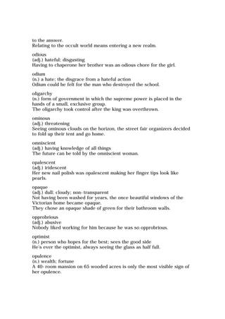 to the answer.
Relating to the occult world means entering a new realm.
odious
(adj.) hateful; disgusting
Having to chaperone her brother was an odious chore for the girl.
odium
(n.) a hate; the disgrace from a hateful action
Odium could be felt for the man who destroyed the school.
oligarchy
(n.) form of government in which the supreme power is placed in the
hands of a small, exclusive group.
The oligarchy took control after the king was overthrown.
ominous
(adj.) threatening
Seeing ominous clouds on the horizon, the street fair organizers decided
to fold up their tent and go home.
omniscient
(adj.) having knowledge of all things
The future can be told by the omniscient woman.
opalescent
(adj.) iridescent
Her new nail polish was opalescent making her finger tips look like
pearls.
opaque
(adj.) dull; cloudy; non-transparent
Not having been washed for years, the once beautiful windows of the
Victorian home became opaque.
They chose an opaque shade of green for their bathroom walls.
opprobrious
(adj.) abusive
Nobody liked working for him because he was so opprobrious.
optimist
(n.) person who hopes for the best; sees the good side
He's ever the optimist, always seeing the glass as half full.
opulence
(n.) wealth; fortune
A 40-room mansion on 65 wooded acres is only the most visible sign of
her opulence.
 