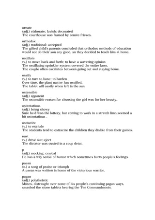 ornate
(adj.) elaborate; lavish; decorated
The courthouse was framed by ornate friezes.
orthodox
(adj.) traditional; accepted
The gifted child's parents concluded that orthodox methods of education
would not do their son any good, so they decided to teach him at home.
oscillate
(v.) to move back and forth; to have a wavering opinion
The oscillating sprinkler system covered the entire lawn.
The couple often oscillates between going out and staying home.
ossify
(v.) to turn to bone; to harden
Over time, the plant matter has ossified.
The tablet will ossify when left in the sun.
ostensible
(adj.) apparent
The ostensible reason for choosing the girl was for her beauty.
ostentatious
(adj.) being showy
Sure he'd won the lottery, but coming to work in a stretch limo seemed a
bit ostentatious .
ostracize
(v.) to exclude
The students tend to ostracize the children they dislike from their games.
oust
(v.) drive out; eject
The dictator was ousted in a coup detat.
p
(adj.) mocking; cynical
He has a wry sense of humor which sometimes hurts people's feelings.
paean
(n.) a song of praise or triumph
A paean was written in honor of the victorious warrior.
pagan
(adj.) polytheistic
Moses, distraught over some of his people's continuing pagan ways,
smashed the stone tablets bearing the Ten Commandments.
 