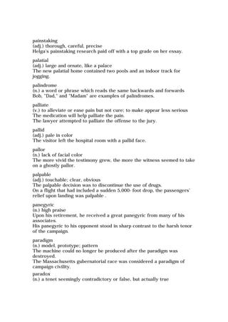 painstaking
(adj.) thorough, careful, precise
Helga's painstaking research paid off with a top grade on her essay.
palatial
(adj.) large and ornate, like a palace
The new palatial home contained two pools and an indoor track for
jogging.
palindrome
(n.) a word or phrase which reads the same backwards and forwards
Bob, "Dad," and "Madam" are examples of palindromes.
palliate
(v.) to alleviate or ease pain but not cure; to make appear less serious
The medication will help palliate the pain.
The lawyer attempted to palliate the offense to the jury.
pallid
(adj.) pale in color
The visitor left the hospital room with a pallid face.
pallor
(n.) lack of facial color
The more vivid the testimony grew, the more the witness seemed to take
on a ghostly pallor.
palpable
(adj.) touchable; clear, obvious
The palpable decision was to discontinue the use of drugs.
On a flight that had included a sudden 5,000-foot drop, the passengers'
relief upon landing was palpable .
panegyric
(n.) high praise
Upon his retirement, he received a great panegyric from many of his
associates.
His panegyric to his opponent stood in sharp contrast to the harsh tenor
of the campaign.
paradigm
(n.) model, prototype; pattern
The machine could no longer be produced after the paradigm was
destroyed.
The Massachusetts gubernatorial race was considered a paradigm of
campaign civility.
paradox
(n.) a tenet seemingly contradictory or false, but actually true
 
