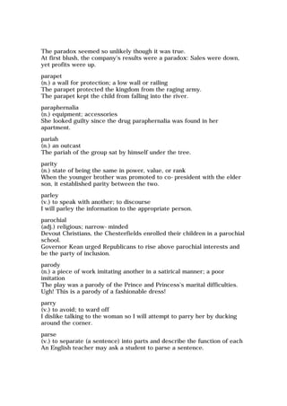 The paradox seemed so unlikely though it was true.
At first blush, the company's results were a paradox: Sales were down,
yet profits were up.
parapet
(n.) a wall for protection; a low wall or railing
The parapet protected the kingdom from the raging army.
The parapet kept the child from falling into the river.
paraphernalia
(n.) equipment; accessories
She looked guilty since the drug paraphernalia was found in her
apartment.
pariah
(n.) an outcast
The pariah of the group sat by himself under the tree.
parity
(n.) state of being the same in power, value, or rank
When the younger brother was promoted to co-president with the elder
son, it established parity between the two.
parley
(v.) to speak with another; to discourse
I will parley the information to the appropriate person.
parochial
(adj.) religious; narrow-minded
Devout Christians, the Chesterfields enrolled their children in a parochial
school.
Governor Kean urged Republicans to rise above parochial interests and
be the party of inclusion.
parody
(n.) a piece of work imitating another in a satirical manner; a poor
imitation
The play was a parody of the Prince and Princess's marital difficulties.
Ugh! This is a parody of a fashionable dress!
parry
(v.) to avoid; to ward off
I dislike talking to the woman so I will attempt to parry her by ducking
around the corner.
parse
(v.) to separate (a sentence) into parts and describe the function of each
An English teacher may ask a student to parse a sentence.
 