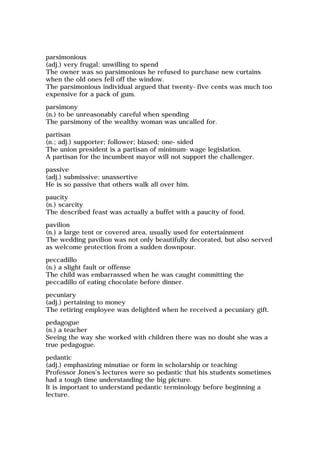 parsimonious
(adj.) very frugal; unwilling to spend
The owner was so parsimonious he refused to purchase new curtains
when the old ones fell off the window.
The parsimonious individual argued that twenty-five cents was much too
expensive for a pack of gum.
parsimony
(n.) to be unreasonably careful when spending
The parsimony of the wealthy woman was uncalled for.
partisan
(n.; adj.) supporter; follower; biased; one-sided
The union president is a partisan of minimum-wage legislation.
A partisan for the incumbent mayor will not support the challenger.
passive
(adj.) submissive; unassertive
He is so passive that others walk all over him.
paucity
(n.) scarcity
The described feast was actually a buffet with a paucity of food.
pavilion
(n.) a large tent or covered area, usually used for entertainment
The wedding pavilion was not only beautifully decorated, but also served
as welcome protection from a sudden downpour.
peccadillo
(n.) a slight fault or offense
The child was embarrassed when he was caught committing the
peccadillo of eating chocolate before dinner.
pecuniary
(adj.) pertaining to money
The retiring employee was delighted when he received a pecuniary gift.
pedagogue
(n.) a teacher
Seeing the way she worked with children there was no doubt she was a
true pedagogue.
pedantic
(adj.) emphasizing minutiae or form in scholarship or teaching
Professor Jones's lectures were so pedantic that his students sometimes
had a tough time understanding the big picture.
It is important to understand pedantic terminology before beginning a
lecture.
 