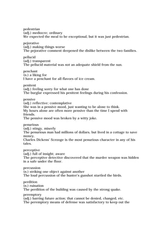 pedestrian
(adj.) mediocre; ordinary
We expected the meal to be exceptional, but it was just pedestrian.
pejorative
(adj.) making things worse
The pejorative comment deepened the dislike between the two families.
pellucid
(adj.) transparent
The pellucid material was not an adequate shield from the sun.
penchant
(n.) a liking for
I have a penchant for all flavors of ice cream.
penitent
(adj.) feeling sorry for what one has done
The burglar expressed his penitent feelings during his confession.
pensive
(adj.) reflective; contemplative
She was in a pensive mood, just wanting to be alone to think.
My hours alone are often more pensive than the time I spend with
friends.
The pensive mood was broken by a witty joke.
penurious
(adj.) stingy, miserly
The penurious man had millions of dollars, but lived in a cottage to save
money.
Charles Dickens' Scrooge is the most penurious character in any of his
tales.
perceptive
(adj.) full of insight; aware
The perceptive detective discovered that the murder weapon was hidden
in a safe under the floor.
percussion
(n.) striking one object against another
The loud percussion of the hunter's gunshot startled the birds.
perdition
(n.) ruination
The perdition of the building was caused by the strong quake.
peremptory
(adj.) barring future action; that cannot be denied, changed, etc.
The peremptory means of defense was satisfactory to keep out the
 