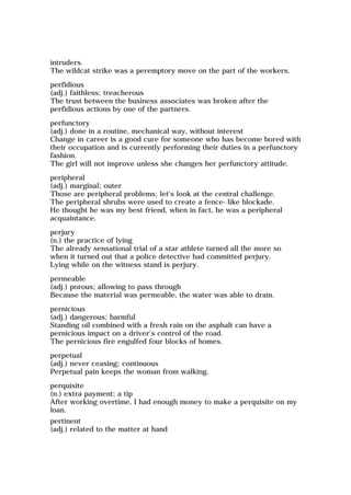 intruders.
The wildcat strike was a peremptory move on the part of the workers.
perfidious
(adj.) faithless; treacherous
The trust between the business associates was broken after the
perfidious actions by one of the partners.
perfunctory
(adj.) done in a routine, mechanical way, without interest
Change in career is a good cure for someone who has become bored with
their occupation and is currently performing their duties in a perfunctory
fashion.
The girl will not improve unless she changes her perfunctory attitude.
peripheral
(adj.) marginal; outer
Those are peripheral problems; let's look at the central challenge.
The peripheral shrubs were used to create a fence-like blockade.
He thought he was my best friend, when in fact, he was a peripheral
acquaintance.
perjury
(n.) the practice of lying
The already sensational trial of a star athlete turned all the more so
when it turned out that a police detective had committed perjury.
Lying while on the witness stand is perjury.
permeable
(adj.) porous; allowing to pass through
Because the material was permeable, the water was able to drain.
pernicious
(adj.) dangerous; harmful
Standing oil combined with a fresh rain on the asphalt can have a
pernicious impact on a driver's control of the road.
The pernicious fire engulfed four blocks of homes.
perpetual
(adj.) never ceasing; continuous
Perpetual pain keeps the woman from walking.
perquisite
(n.) extra payment; a tip
After working overtime, I had enough money to make a perquisite on my
loan.
pertinent
(adj.) related to the matter at hand
 