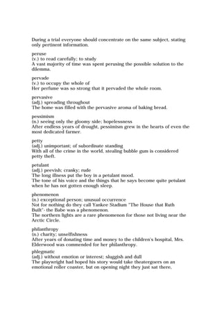 During a trial everyone should concentrate on the same subject, stating
only pertinent information.
peruse
(v.) to read carefully; to study
A vast majority of time was spent perusing the possible solution to the
dilemma.
pervade
(v.) to occupy the whole of
Her perfume was so strong that it pervaded the whole room.
pervasive
(adj.) spreading throughout
The home was filled with the pervasive aroma of baking bread.
pessimism
(n.) seeing only the gloomy side; hopelessness
After endless years of drought, pessimism grew in the hearts of even the
most dedicated farmer.
petty
(adj.) unimportant; of subordinate standing
With all of the crime in the world, stealing bubble gum is considered
petty theft.
petulant
(adj.) peevish; cranky; rude
The long illness put the boy in a petulant mood.
The tone of his voice and the things that he says become quite petulant
when he has not gotten enough sleep.
phenomenon
(n.) exceptional person; unusual occurrence
Not for nothing do they call Yankee Stadium "The House that Ruth
Built"-the Babe was a phenomenon.
The northern lights are a rare phenomenon for those not living near the
Arctic Circle.
philanthropy
(n.) charity; unselfishness
After years of donating time and money to the children's hospital, Mrs.
Elderwood was commended for her philanthropy.
phlegmatic
(adj.) without emotion or interest; sluggish and dull
The playwright had hoped his story would take theatergoers on an
emotional roller coaster, but on opening night they just sat there,
 