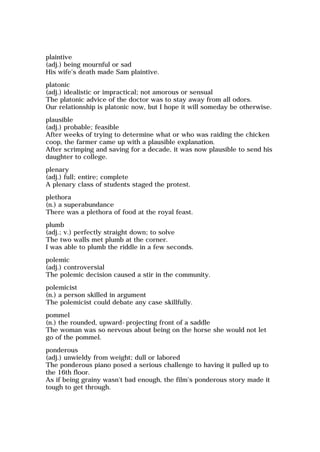 plaintive
(adj.) being mournful or sad
His wife's death made Sam plaintive.
platonic
(adj.) idealistic or impractical; not amorous or sensual
The platonic advice of the doctor was to stay away from all odors.
Our relationship is platonic now, but I hope it will someday be otherwise.
plausible
(adj.) probable; feasible
After weeks of trying to determine what or who was raiding the chicken
coop, the farmer came up with a plausible explanation.
After scrimping and saving for a decade, it was now plausible to send his
daughter to college.
plenary
(adj.) full; entire; complete
A plenary class of students staged the protest.
plethora
(n.) a superabundance
There was a plethora of food at the royal feast.
plumb
(adj.; v.) perfectly straight down; to solve
The two walls met plumb at the corner.
I was able to plumb the riddle in a few seconds.
polemic
(adj.) controversial
The polemic decision caused a stir in the community.
polemicist
(n.) a person skilled in argument
The polemicist could debate any case skillfully.
pommel
(n.) the rounded, upward-projecting front of a saddle
The woman was so nervous about being on the horse she would not let
go of the pommel.
ponderous
(adj.) unwieldy from weight; dull or labored
The ponderous piano posed a serious challenge to having it pulled up to
the 16th floor.
As if being grainy wasn't bad enough, the film's ponderous story made it
tough to get through.
 