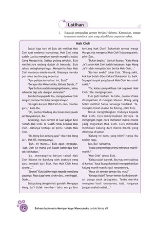 Latihan
                                1.	 Bacalah penggalan cerpen berikut olehmu. Kemudian, teman-
                                    temanmu mendata latar yang ada dalam cerpen tersebut.

                                                Mak Cioh
      Sudah tiga hari ini Euis tak melihat Mak       tentang Mak Cioh? Bukankah semua warga
Cioh saat melewati rumahnya. Mak Cioh yang           Margacinta mengenal Mak Cioh? Ada yang aneh,
sudah tua itu menghuni rumah mungil si sudut         pikir Euis.
Gang Margacinta. Setiap pulang sekolah, Euis               "Bukan begitu," bantah Ibunya. "Kata Mang
melihatnya sedang duduk di beranda. Euis             Ja’i, anak Mak Cioh sudah berpesan. Agar Mang
selalu menghampirinya. Memperhatikan Mak             Ja’i tidak menyebarkan berita Mak Cioh…."
Cioh meronce manik-manik. Biasanya mereka                  "Itu kan aneh!" tukas Euis. "Orang sakit,
pun akan berbincang sebentar.                        kok tak boleh diberitakan? Bukankah itu baik.
      "Apa pelajaranmu hari ini, Euis?"              Supaya banyak yang besuk Mak Cioh ke rumah
      "Berapa nilai Matematika, Bahasa Sunda…?"      sakit."
      "Apa Bu Guru sudah mengingatkanmu, kalau             "Ya, kalau penyakitnya tak segawat Mak
sebentar lagi ada ulangan semester?"                 Cioh," Ibu mengingatkan.
      Euis bertanya pada Ibu, mengapa Mak Cioh             Euis jadi terdiam. Ia tahu, pasien stroke
sangat memperhatikan pelajarannya?                   ditempatkan di ruangan khusus. Orang yang
      "Mungkin karena Mak Cioh itu dulu mantan       boleh melihat hanya keluarga terdekat. Ya,
guru," kata Ibu.                                     mungkin itulah alasan Bu Tuteng, pikir Euis.
      "Oh, pantas! Kadang aku bosan men­ awab
                                            j              Untuk menghilangkan rindunya kepada
pertanyaannya, Bu."                                  Mak Cioh, Euis menyibukkan dirinya. Ia
      Sekarang, Euis berdiri di luar pagar besi      mengingat-ingat cara meronce manik-manik
rumah Mak Cioh. Ia sudah rindu kepada Mak            yang diajarkan Mak Cioh. Euis mencoba
Cioh. Matanya tertuju ke pintu rumah Mak             membuat kalung dari manik-manik yang
Cioh.                                                dibelinya di pasar.
      "Eh, Neng Euis sedang apa?" tiba-tiba Mang           "Kalung ini kamu yang bikin?" tanya Ibu
Ja’i, Pak RT, menegurnya.                            seolah ragu.
      "Euh, ini Mang…." Euis agak tergagap.                Iya, Bu!" sahutnya.
"Mak Cioh ke mana ya? Sudah beberapa hari                  "Siapa yang mengajarimu meronce manik-
tak kelihatan."                                      manik?"
      "Lo, memangnya belum tahu? Mak                       "Mak Cioh" jawab Euis.
Cioh dibawa ke Bandung oleh anaknya yang                   "Kalau sudah banyak, Ibu mau men­ ualnya
                                                                                             j
baru kembali dari Biak. Kan Mak Cioh kena            di kantor," kata ibunya kembali memperhatikan
stroke…."                                            kalung manik-manik hasil ronceannya.
      "Stroke?" Euis jadi teringat kepada mendiang         "Masa sih teman-teman Ibu mau?"
papanya. Papa juga kena stroke dan… meninggal.             "Kenapa tidak? Teman-teman Ibu kebanyak­
Oooh.…                                               an punya anak sebayamu. Tentu mereka
      Euis pulang dengan hati gundah. Mengapa        menyukai hasil ronceanmu. Asal, harganya
Mang Ja’i tidak memberi tahu warga lain              jangan mahal-mahal…."




92         Bahasa Indonesia Memperkaya Wawasanku untuk Kelas VII
 